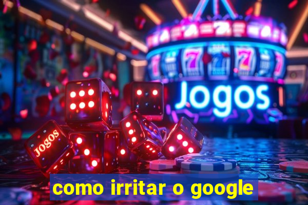 como irritar o google