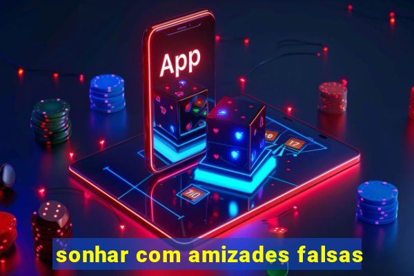 sonhar com amizades falsas