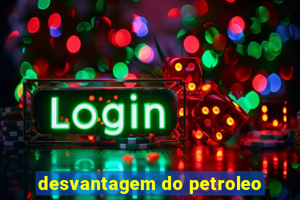 desvantagem do petroleo